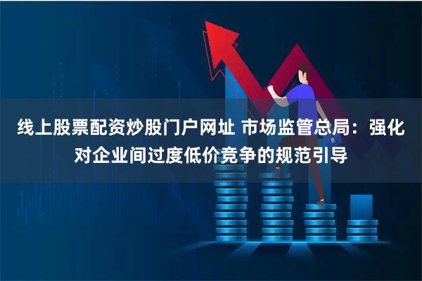 线上股票配资炒股门户网址 市场监管总局：强化对企业间过度低价竞争的规范引导