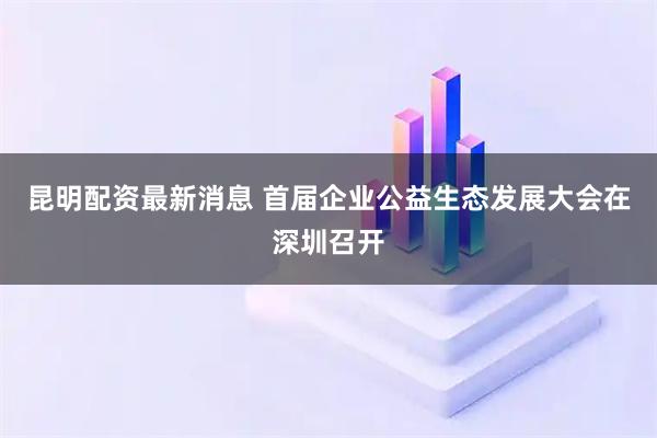 昆明配资最新消息 首届企业公益生态发展大会在深圳召开