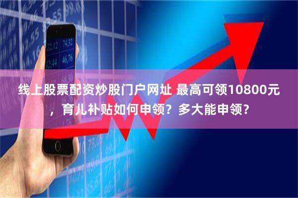 线上股票配资炒股门户网址 最高可领10800元，育儿补贴如何申领？多大能申领？