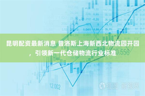 昆明配资最新消息 普洛斯上海新西北物流园开园，引领新一代仓储物流行业标准