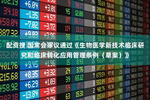 配资搜 国常会审议通过《生物医学新技术临床研究和临床转化应用管理条例（草案）》