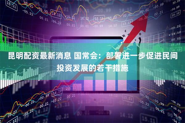 昆明配资最新消息 国常会：部署进一步促进民间投资发展的若干措施