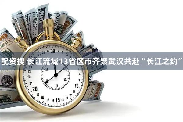 配资搜 长江流域13省区市齐聚武汉共赴“长江之约”