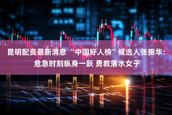 昆明配资最新消息 “中国好人榜”候选人张振华: 危急时刻纵身一跃 勇救落水女子