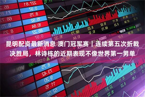 昆明配资最新消息 澳门冠军赛｜连续第五次折戟决胜局，林诗栋的近期表现不像世界第一男单