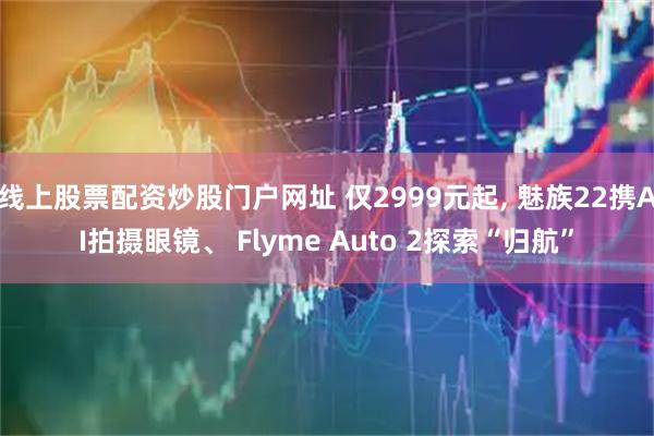 线上股票配资炒股门户网址 仅2999元起, 魅族22携AI拍摄眼镜、 Flyme Auto 2探索“归航”