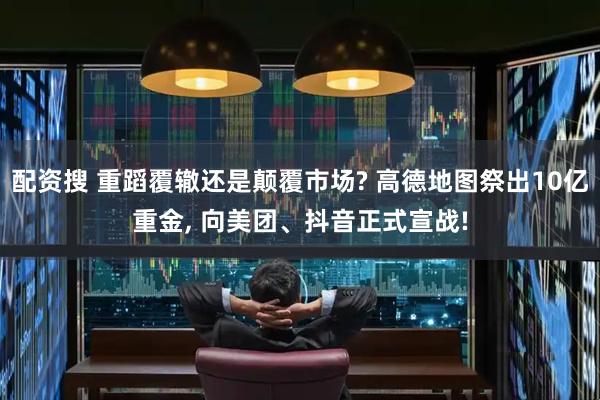 配资搜 重蹈覆辙还是颠覆市场? 高德地图祭出10亿重金, 向美团、抖音正式宣战!