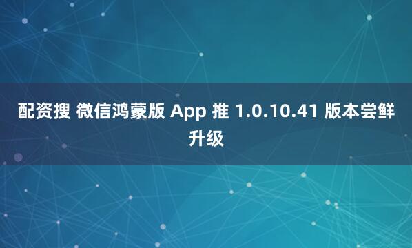 配资搜 微信鸿蒙版 App 推 1.0.10.41 版本尝鲜升级