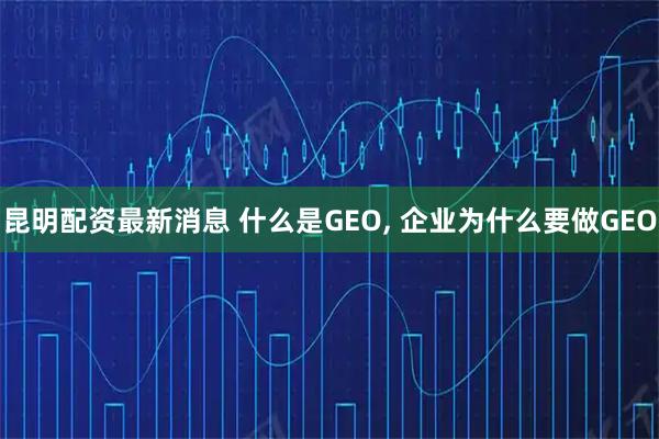 昆明配资最新消息 什么是GEO, 企业为什么要做GEO