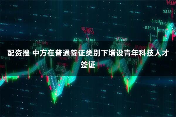 配资搜 中方在普通签证类别下增设青年科技人才签证