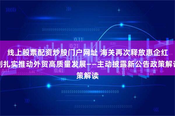 线上股票配资炒股门户网址 海关再次释放惠企红利扎实推动外贸高质量发展——主动披露新公告政策解读