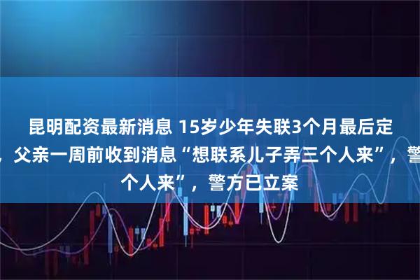 昆明配资最新消息 15岁少年失联3个月最后定位柬埔寨，父亲一周前收到消息“想联系儿子弄三个人来”，警方已立案