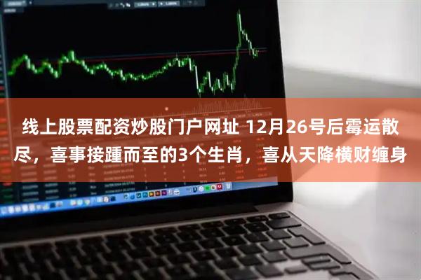 线上股票配资炒股门户网址 12月26号后霉运散尽，喜事接踵而至的3个生肖，喜从天降横财缠身