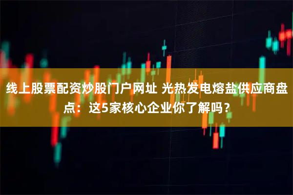 线上股票配资炒股门户网址 光热发电熔盐供应商盘点：这5家核心企业你了解吗？