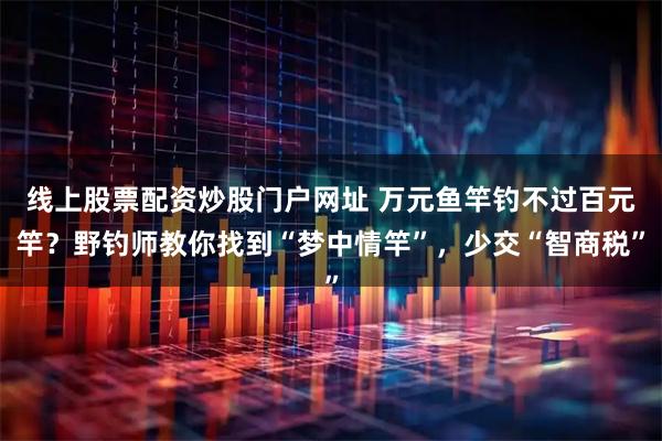 线上股票配资炒股门户网址 万元鱼竿钓不过百元竿？野钓师教你找到“梦中情竿”，少交“智商税”