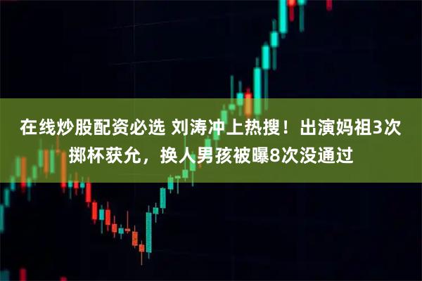 在线炒股配资必选 刘涛冲上热搜！出演妈祖3次掷杯获允，换人男孩被曝8次没通过