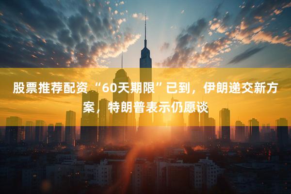 股票推荐配资 “60天期限”已到，伊朗递交新方案，特朗普表示仍愿谈