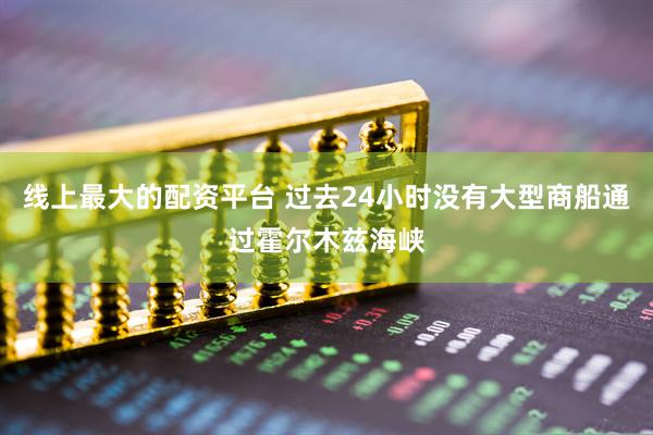 线上最大的配资平台 过去24小时没有大型商船通过霍尔木兹海峡