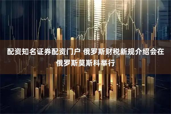 配资知名证券配资门户 俄罗斯财税新规介绍会在俄罗斯莫斯科举行
