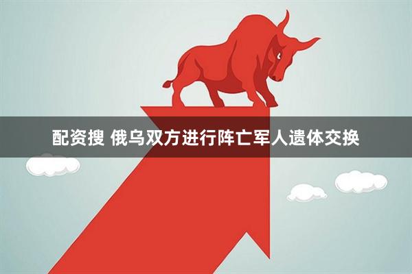 配资搜 俄乌双方进行阵亡军人遗体交换
