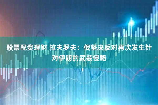 股票配资理财 拉夫罗夫：俄坚决反对再次发生针对伊朗的武装侵略