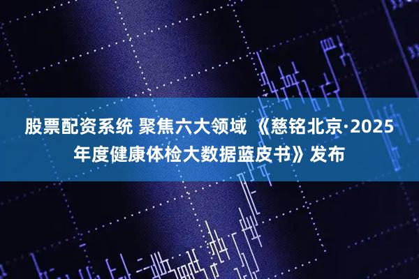 股票配资系统 聚焦六大领域 《慈铭北京·2025年度健康体检大数据蓝皮书》发布