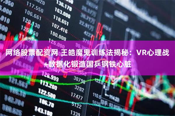网络股票配资网 王皓魔鬼训练法揭秘：VR心理战+数据化锻造国乒钢铁心脏